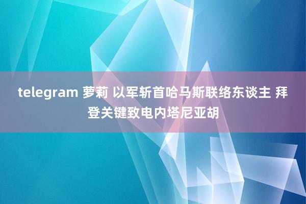 telegram 萝莉 以军斩首哈马斯联络东谈主 拜登关键致电内塔尼亚胡