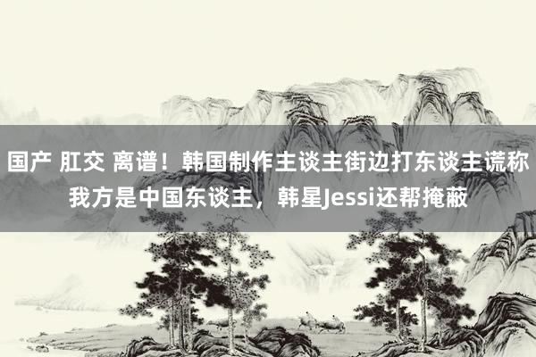 国产 肛交 离谱！韩国制作主谈主街边打东谈主谎称我方是中国东谈主，韩星Jessi还帮掩蔽