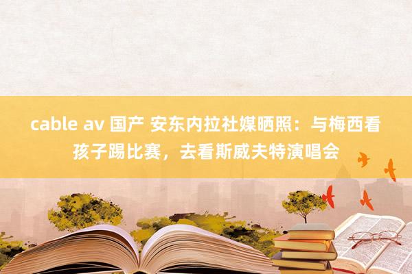 cable av 国产 安东内拉社媒晒照：与梅西看孩子踢比赛，去看斯威夫特演唱会