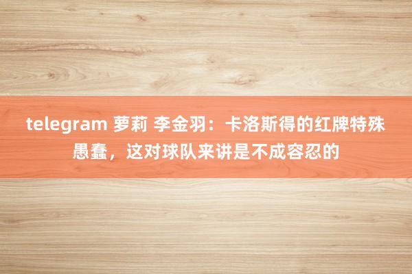 telegram 萝莉 李金羽：卡洛斯得的红牌特殊愚蠢，这对球队来讲是不成容忍的