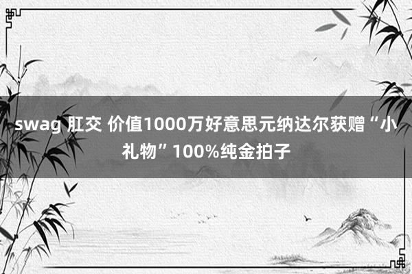 swag 肛交 价值1000万好意思元纳达尔获赠“小礼物”100%纯金拍子