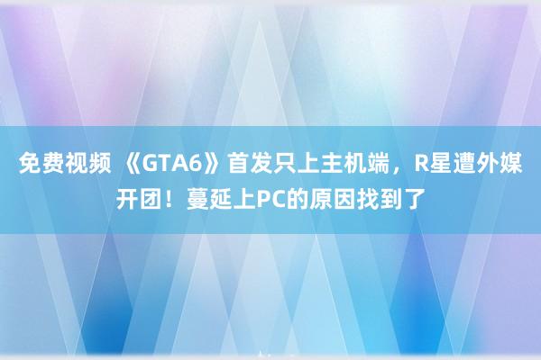 免费视频 《GTA6》首发只上主机端，R星遭外媒开团！蔓延上PC的原因找到了