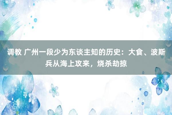 调教 广州一段少为东谈主知的历史：大食、波斯兵从海上攻来，烧杀劫掠