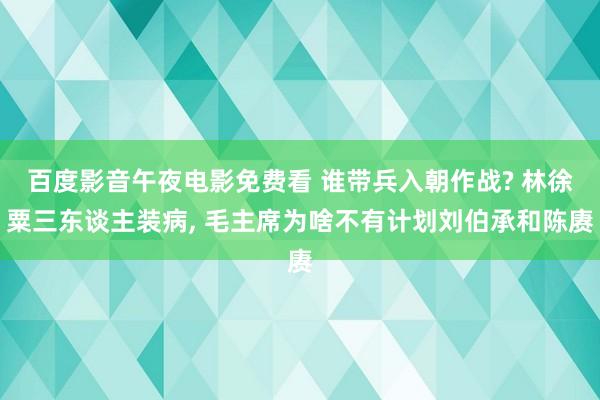 百度影音午夜电影免费看 谁带兵入朝作战? 林徐粟三东谈主装病， 毛主席为啥不有计划刘伯承和陈赓