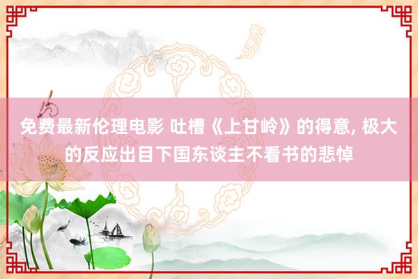 免费最新伦理电影 吐槽《上甘岭》的得意， 极大的反应出目下国东谈主不看书的悲悼