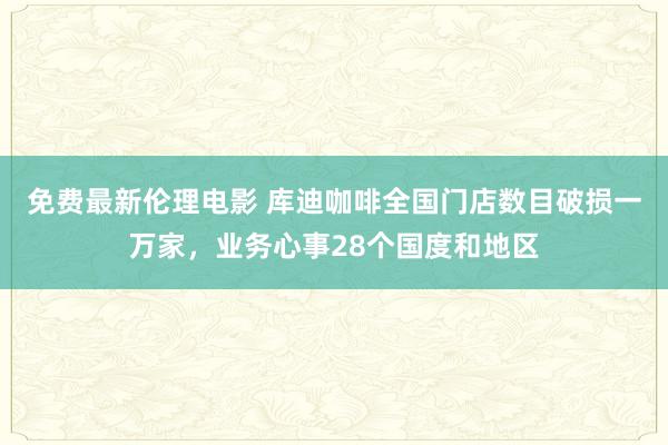 免费最新伦理电影 库迪咖啡全国门店数目破损一万家，业务心事28个国度和地区