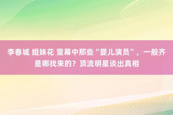 李春城 姐妹花 萤幕中那些“婴儿演员”，一般齐是哪找来的？顶流明星谈出真相