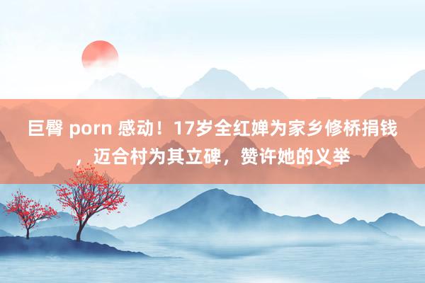 巨臀 porn 感动！17岁全红婵为家乡修桥捐钱，迈合村为其立碑，赞许她的义举