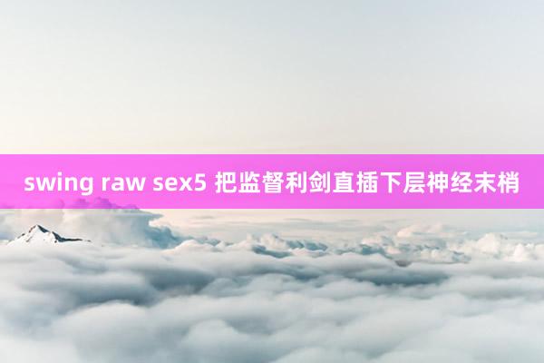 swing raw sex5 把监督利剑直插下层神经末梢