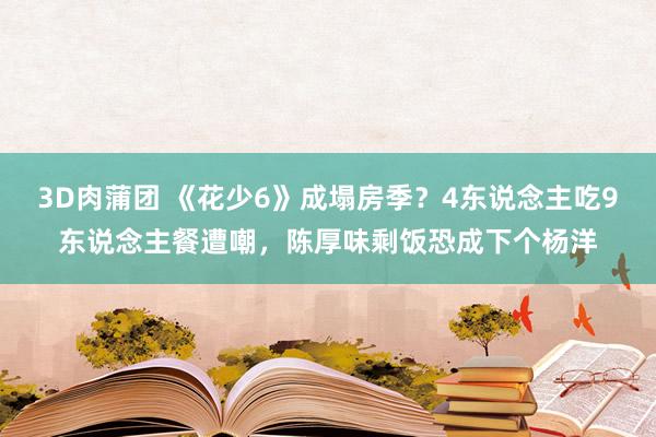 3D肉蒲团 《花少6》成塌房季？4东说念主吃9东说念主餐遭嘲，陈厚味剩饭恐成下个杨洋