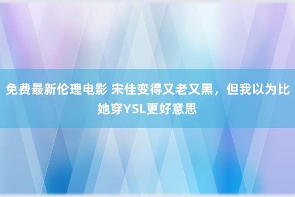 免费最新伦理电影 宋佳变得又老又黑，但我以为比她穿YSL更好意思