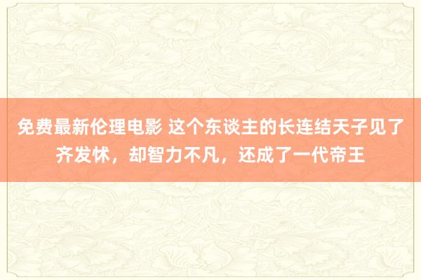 免费最新伦理电影 这个东谈主的长连结天子见了齐发怵，却智力不凡，还成了一代帝王