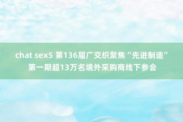 chat sex5 第136届广交织聚焦“先进制造” 第一期超13万名境外采购商线下参会