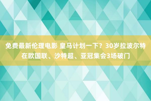 免费最新伦理电影 皇马计划一下？30岁拉波尔特在欧国联、沙特超、亚冠集会3场破门