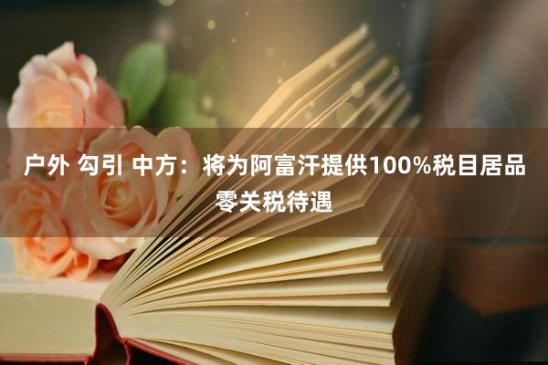 户外 勾引 中方：将为阿富汗提供100%税目居品零关税待遇