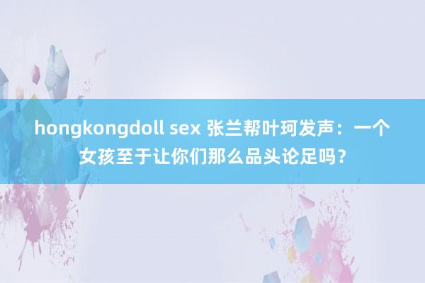 hongkongdoll sex 张兰帮叶珂发声：一个女孩至于让你们那么品头论足吗？