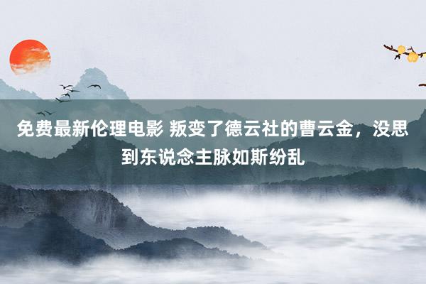 免费最新伦理电影 叛变了德云社的曹云金，没思到东说念主脉如斯纷乱