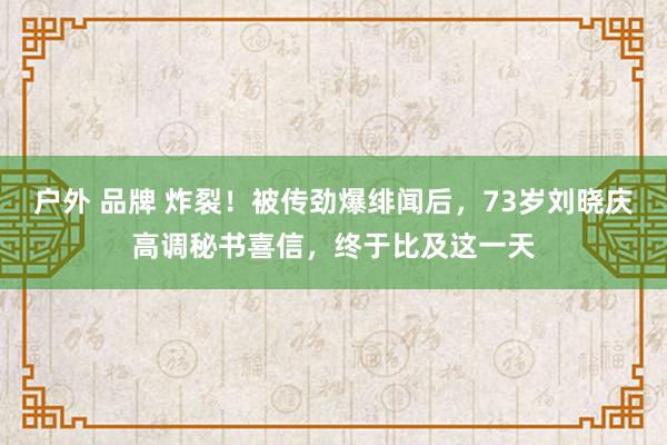 户外 品牌 炸裂！被传劲爆绯闻后，73岁刘晓庆高调秘书喜信，终于比及这一天