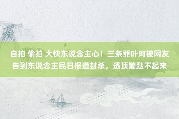 自拍 偷拍 大快东说念主心！三条罪叶珂被网友告到东说念主民日报遭封杀，透顶蹦跶不起来