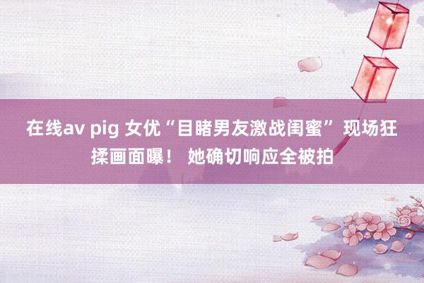 在线av pig 女优“目睹男友激战闺蜜” 现场狂揉画面曝！ 她确切响应全被拍