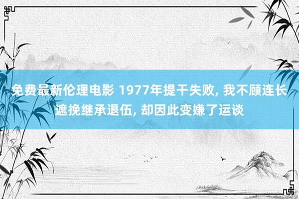 免费最新伦理电影 1977年提干失败， 我不顾连长遮挽继承退伍， 却因此变嫌了运谈