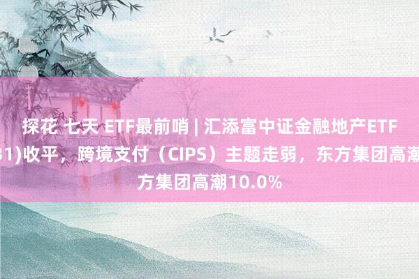 探花 七天 ETF最前哨 | 汇添富中证金融地产ETF(159931)收平，跨境支付（CIPS）主题走弱，东方集团高潮10.0%