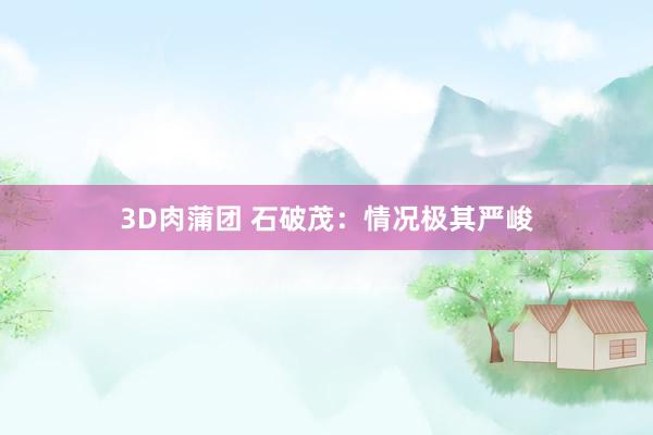 3D肉蒲团 石破茂：情况极其严峻