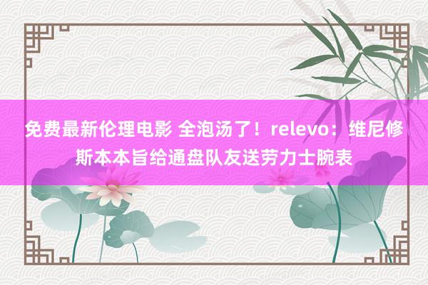 免费最新伦理电影 全泡汤了！relevo：维尼修斯本本旨给通盘队友送劳力士腕表