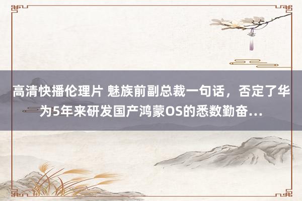 高清快播伦理片 魅族前副总裁一句话，否定了华为5年来研发国产鸿蒙OS的悉数勤奋…