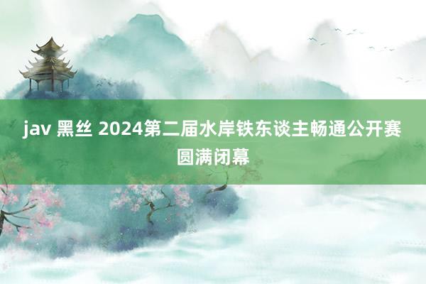 jav 黑丝 2024第二届水岸铁东谈主畅通公开赛圆满闭幕