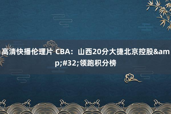 高清快播伦理片 CBA：山西20分大捷北京控股&#32;领跑积分榜