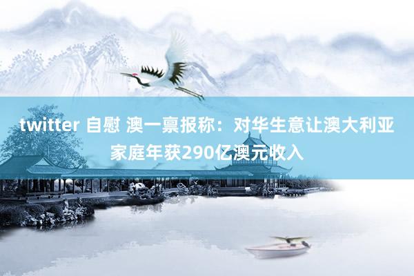 twitter 自慰 澳一禀报称：对华生意让澳大利亚家庭年获290亿澳元收入