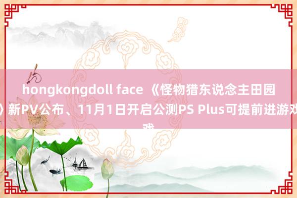 hongkongdoll face 《怪物猎东说念主田园》新PV公布、11月1日开启公测PS Plus可提前进游戏