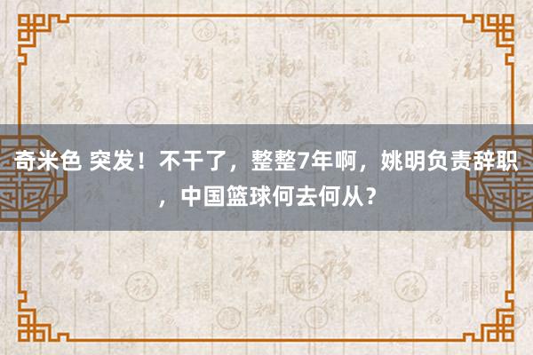 奇米色 突发！不干了，整整7年啊，姚明负责辞职，中国篮球何去何从？