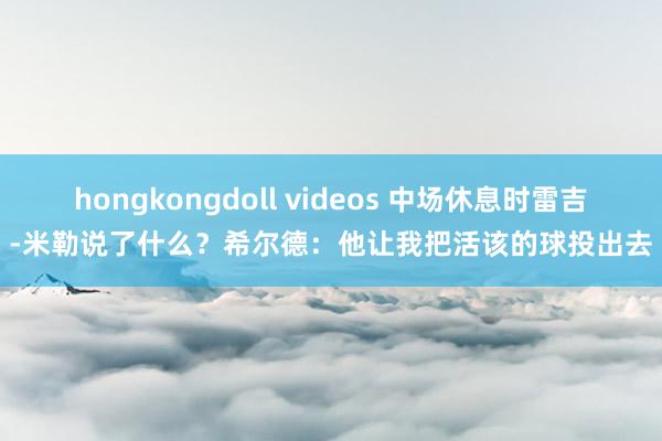 hongkongdoll videos 中场休息时雷吉-米勒说了什么？希尔德：他让我把活该的球投出去