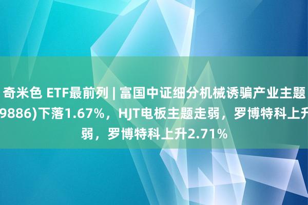 奇米色 ETF最前列 | 富国中证细分机械诱骗产业主题ETF(159886)下落1.67%，HJT电板主题走弱，罗博特科上升2.71%