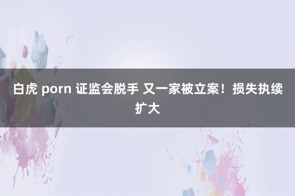 白虎 porn 证监会脱手 又一家被立案！损失执续扩大