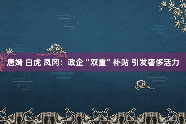 唐嫣 白虎 凤冈：政企“双重”补贴 引发奢侈活力