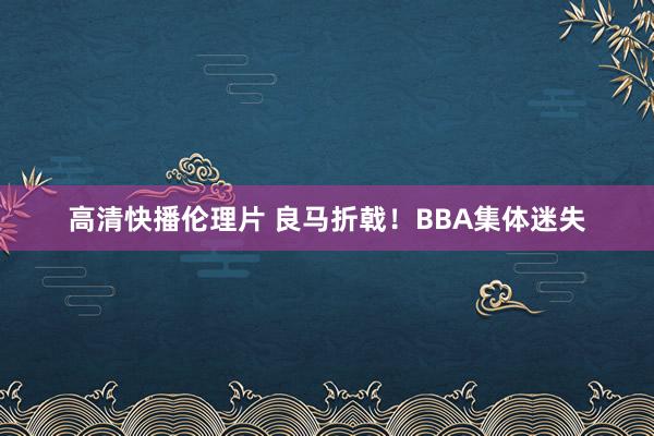 高清快播伦理片 良马折戟！BBA集体迷失