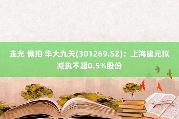 走光 偷拍 华大九天(301269.SZ)：上海建元拟减执不超0.5%股份