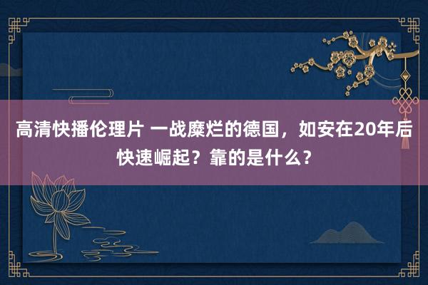 高清快播伦理片 一战糜烂的德国，如安在20年后快速崛起？靠的是什么？