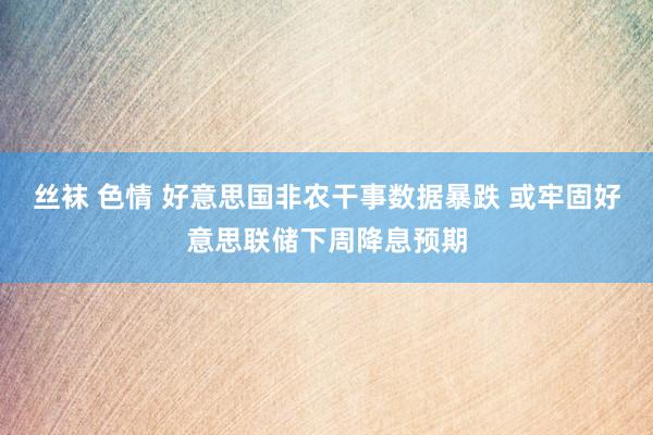 丝袜 色情 好意思国非农干事数据暴跌 或牢固好意思联储下周降息预期