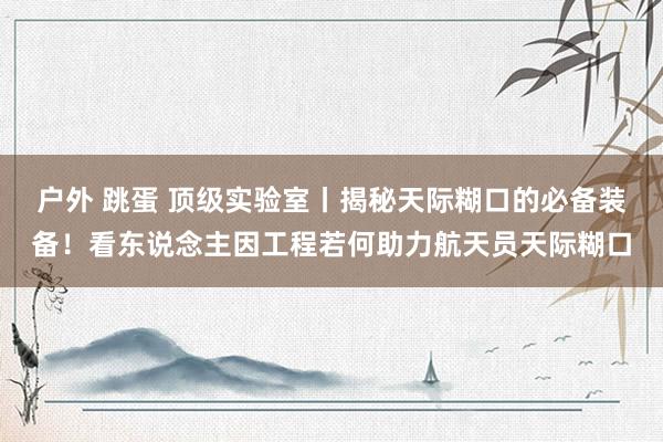 户外 跳蛋 顶级实验室丨揭秘天际糊口的必备装备！看东说念主因工程若何助力航天员天际糊口