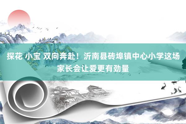 探花 小宝 双向奔赴！沂南县砖埠镇中心小学这场家长会让爱更有劲量