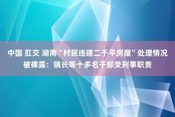 中国 肛交 湖南“村民违建二千平房屋”处理情况被裸露：镇长等十多名干部受刑事职责