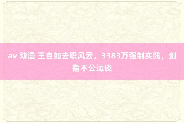 av 动漫 王自如去职风云，3383万强制实践，剑指不公运谈