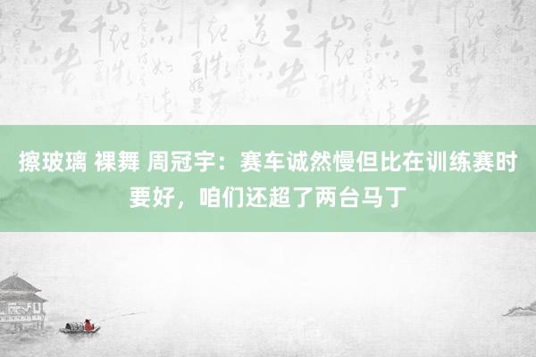 擦玻璃 裸舞 周冠宇：赛车诚然慢但比在训练赛时要好，咱们还超了两台马丁