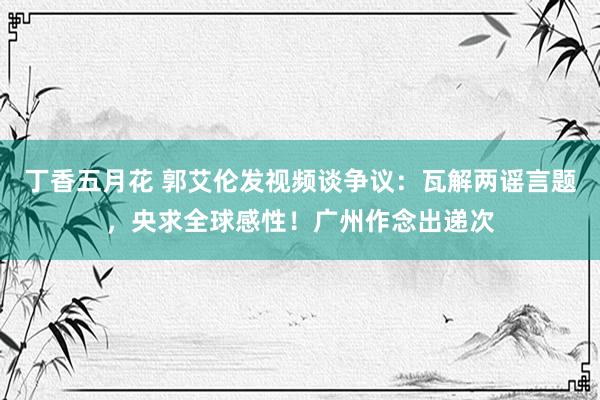 丁香五月花 郭艾伦发视频谈争议：瓦解两谣言题，央求全球感性！广州作念出递次