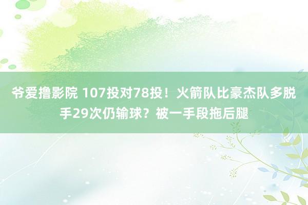 爷爱撸影院 107投对78投！火箭队比豪杰队多脱手29次仍输球？被一手段拖后腿