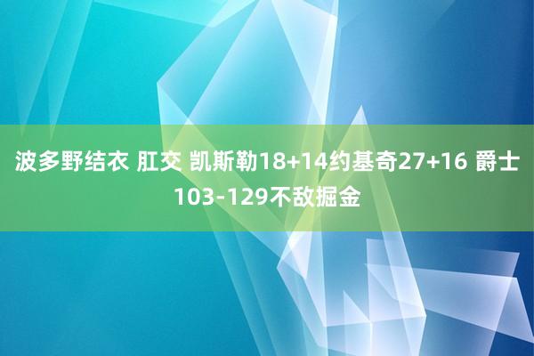 波多野结衣 肛交 凯斯勒18+14约基奇27+16 爵士103-129不敌掘金